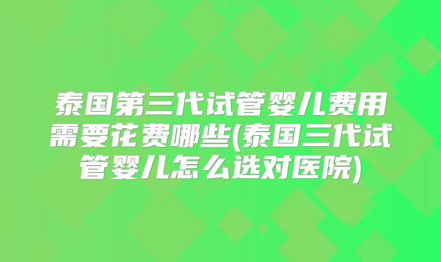 泰国第三代试管婴儿费用需要花费哪些(泰国三代试管婴儿怎么选对医院)