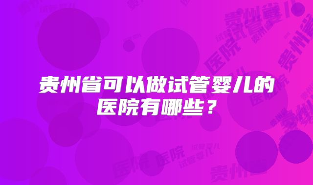 贵州省可以做试管婴儿的医院有哪些?
