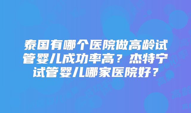 泰国有哪个医院做高龄试管婴儿成功率高?杰特宁试管婴儿哪家医院好?