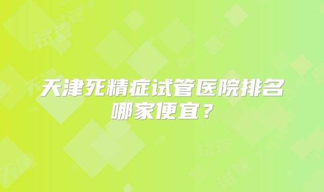天津死精症试管医院排名哪家便宜？