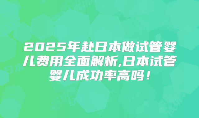 2025年赴日本做试管婴儿费用全面解析,日本试管婴儿成功率高吗！