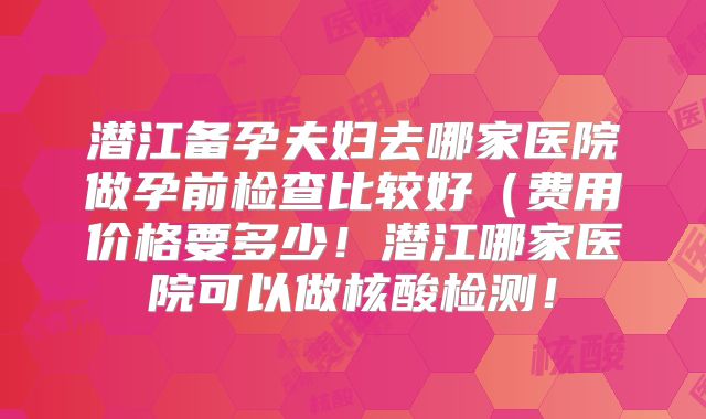 潜江备孕夫妇去哪家医院做孕前检查比较好（费用价格要多少！潜江哪家医院可以做核酸检测！
