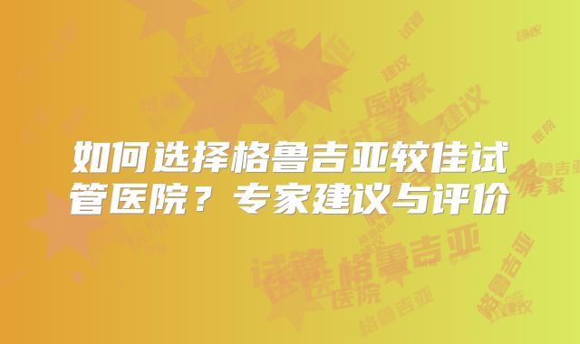 如何选择格鲁吉亚较佳试管医院？专家建议与评价