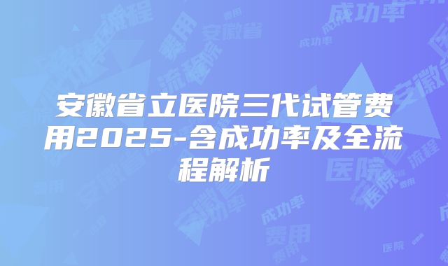安徽省立医院三代试管费用2025-含成功率及全流程解析