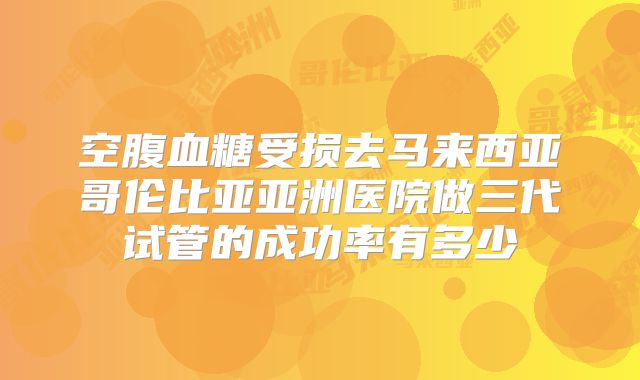 空腹血糖受损去马来西亚哥伦比亚亚洲医院做三代试管的成功率有多少
