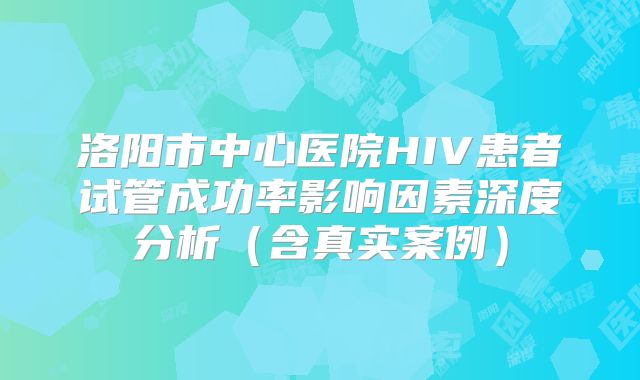 洛阳市中心医院HIV患者试管成功率影响因素深度分析(含真实案例)