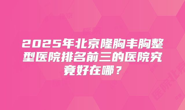 2025年北京隆胸丰胸整型医院排名前三的医院究竟好在哪?