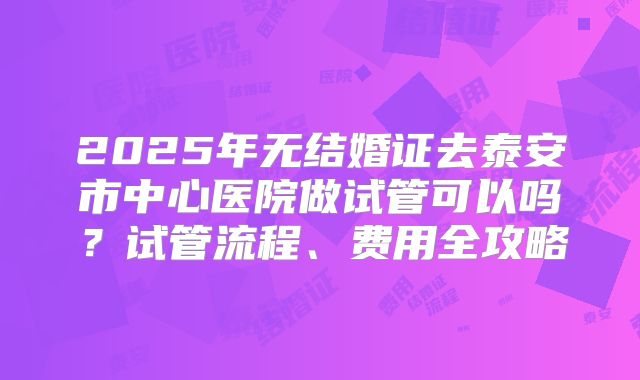 2025年无结婚证去泰安市中心医院做试管可以吗？试管流程、费用全攻略