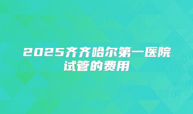 2025齐齐哈尔第一医院试管的费用