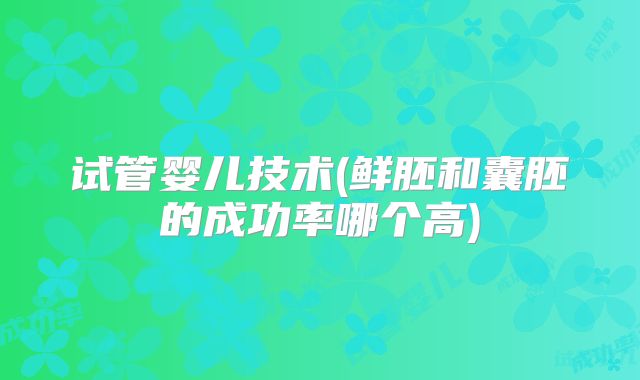 试管婴儿技术(鲜胚和囊胚的成功率哪个高)