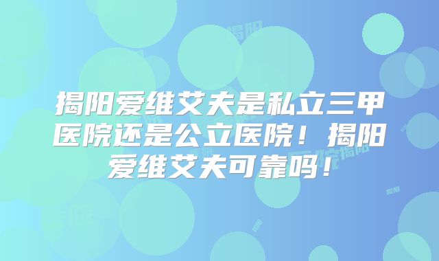 揭阳爱维艾夫是私立三甲医院还是公立医院！揭阳爱维艾夫可靠吗！
