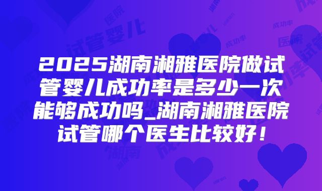 2025湖南湘雅医院做试管婴儿成功率是多少一次能够成功吗_湖南湘雅医院试管哪个医生比较好！