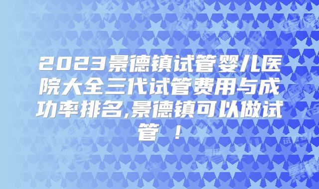2023景德镇试管婴儿医院大全三代试管费用与成功率排名,景德镇可以做试管嚒！