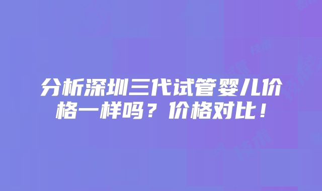 分析深圳三代试管婴儿价格一样吗？价格对比！