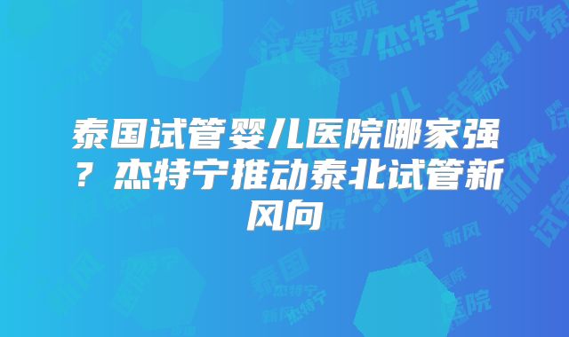 泰国试管婴儿医院哪家强？杰特宁推动泰北试管新风向