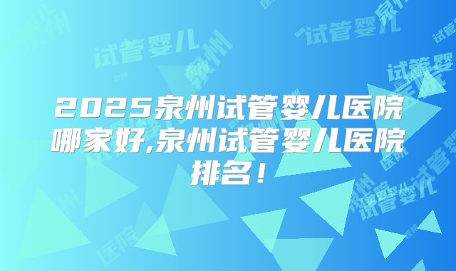 2025泉州试管婴儿医院哪家好,泉州试管婴儿医院排名！
