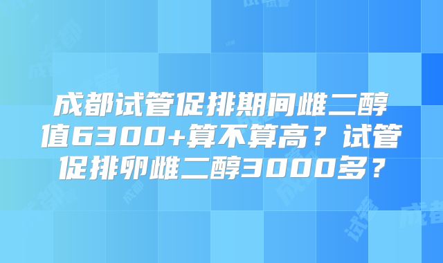 成都试管促排期间雌二醇值6300+算不算高？试管促排卵雌二醇3000多？