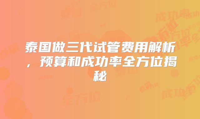 泰国做三代试管费用解析，预算和成功率全方位揭秘