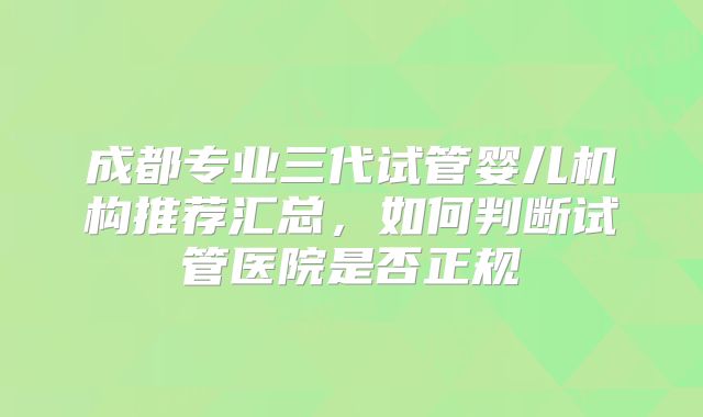 成都专业三代试管婴儿机构推荐汇总，如何判断试管医院是否正规