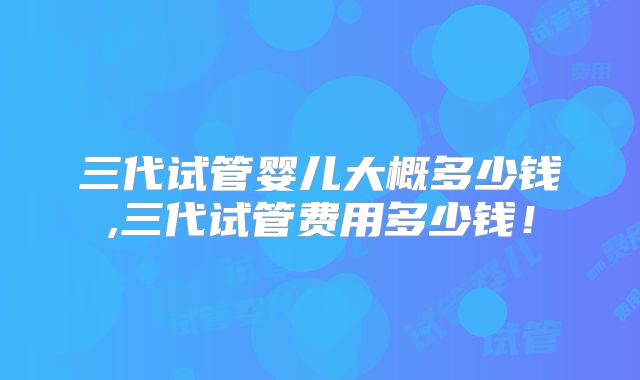 三代试管婴儿大概多少钱,三代试管费用多少钱!