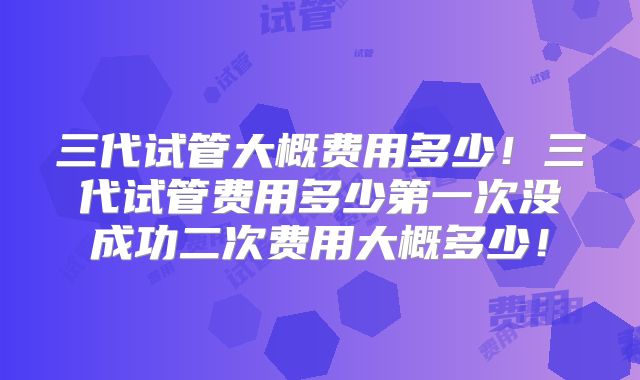 三代试管大概费用多少!三代试管费用多少第一次没成功二次费用大概多少!