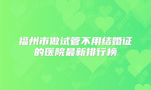 福州市做试管不用结婚证的医院最新排行榜