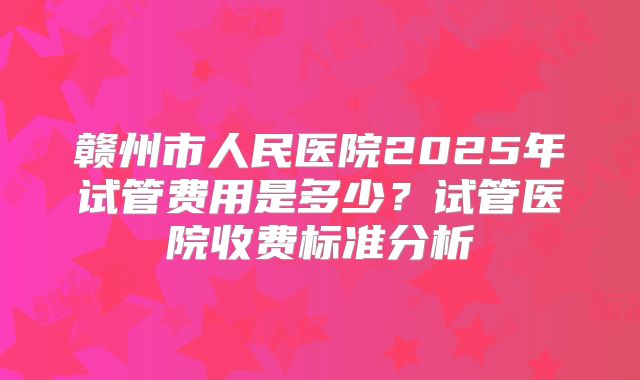 赣州市人民医院2025年试管费用是多少？试管医院收费标准分析