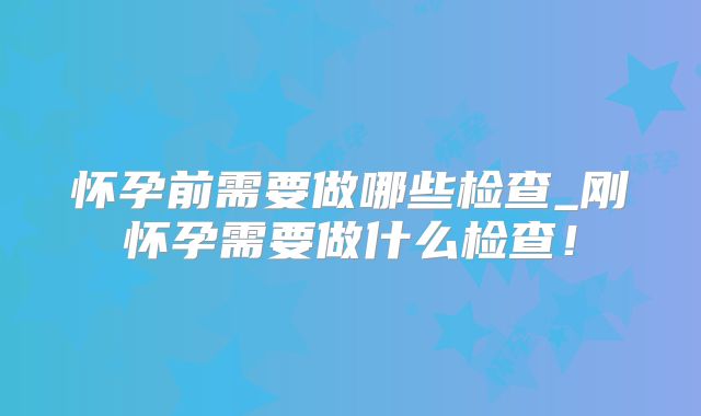 怀孕前需要做哪些检查_刚怀孕需要做什么检查！