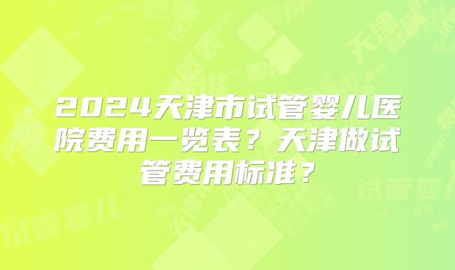 2024天津市试管婴儿医院费用一览表？天津做试管费用标准？
