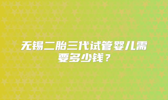 无锡二胎三代试管婴儿需要多少钱？