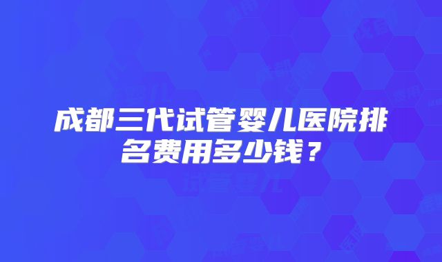 成都三代试管婴儿医院排名费用多少钱？