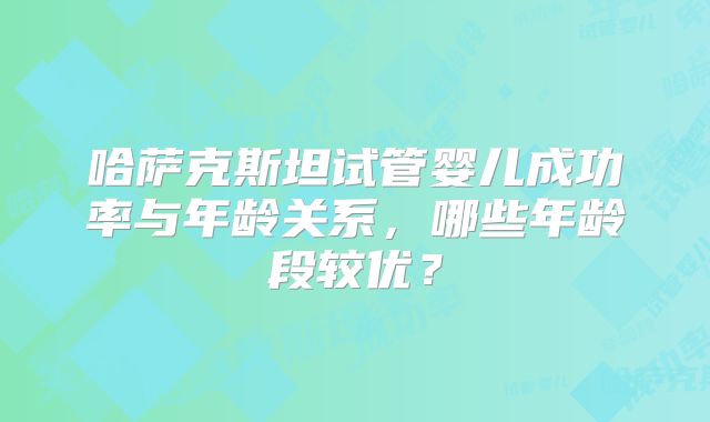 哈萨克斯坦试管婴儿成功率与年龄关系，哪些年龄段较优？