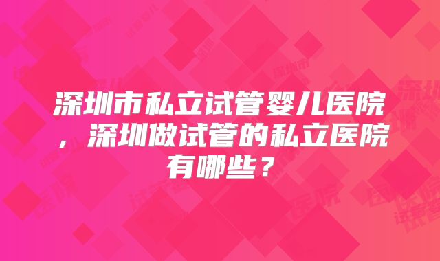 深圳市私立试管婴儿医院，深圳做试管的私立医院有哪些？