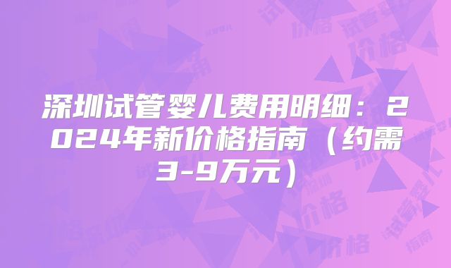 深圳试管婴儿费用明细:2024年新价格指南(约需3-9万元)