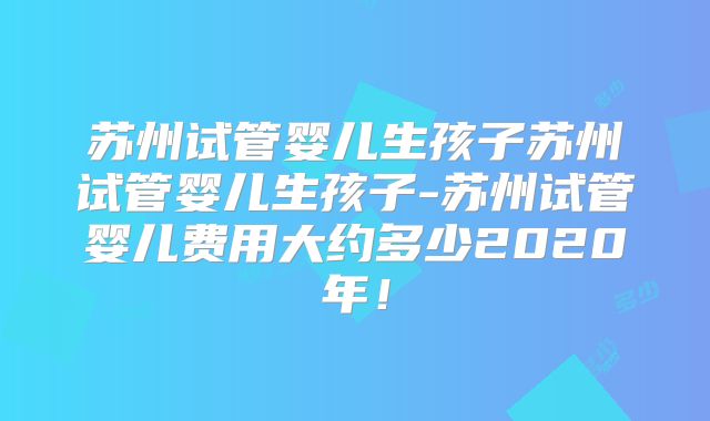 苏州试管婴儿生孩子苏州试管婴儿生孩子-苏州试管婴儿费用大约多少2020年！