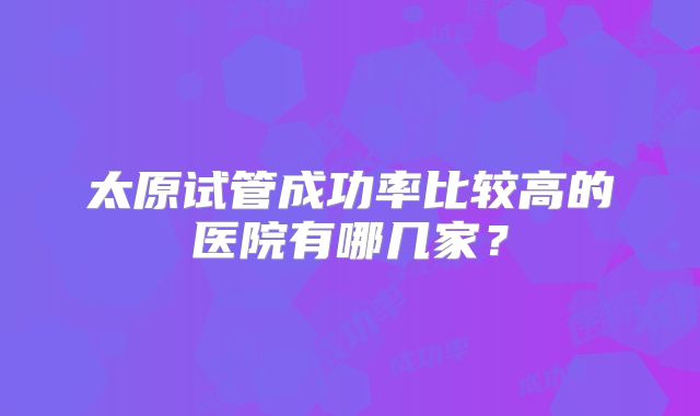 太原试管成功率比较高的医院有哪几家？
