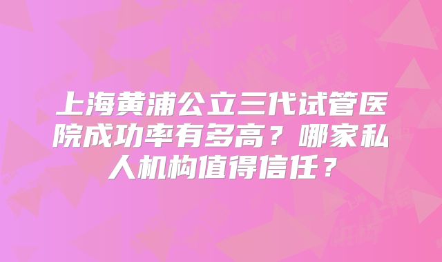 上海黄浦公立三代试管医院成功率有多高？哪家私人机构值得信任？