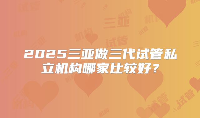 2025三亚做三代试管私立机构哪家比较好?