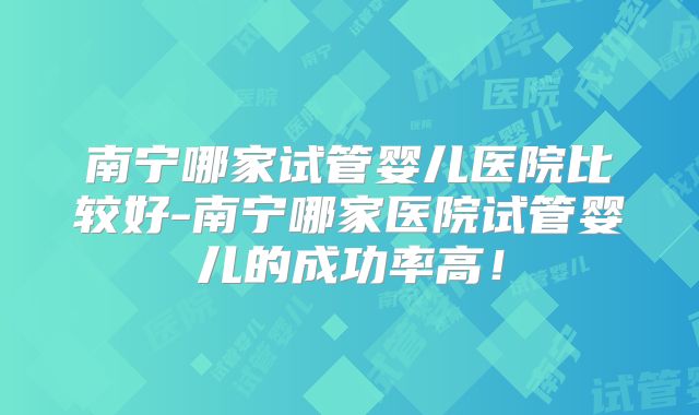 南宁哪家试管婴儿医院比较好-南宁哪家医院试管婴儿的成功率高！