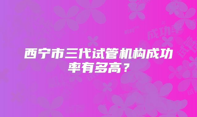 西宁市三代试管机构成功率有多高?