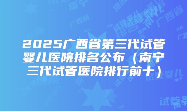2025广西省第三代试管婴儿医院排名公布（南宁三代试管医院排行前十）