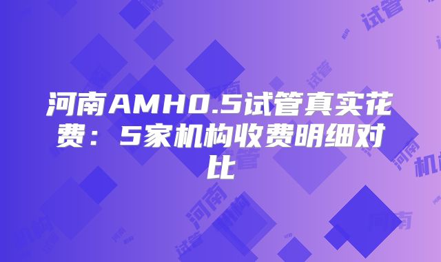 河南AMH0.5试管真实花费：5家机构收费明细对比