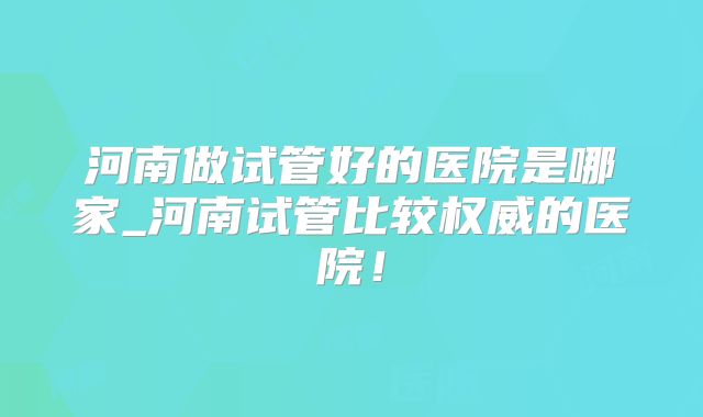河南做试管好的医院是哪家_河南试管比较权威的医院！
