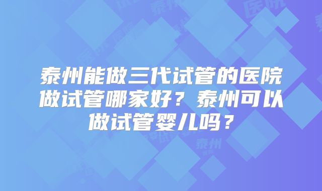 泰州能做三代试管的医院做试管哪家好？泰州可以做试管婴儿吗？