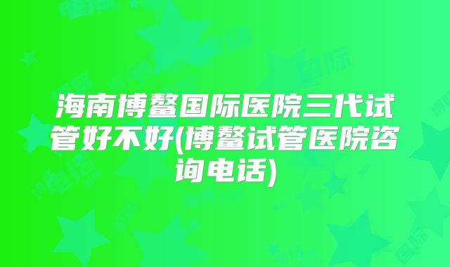 海南博鳌国际医院三代试管好不好(博鳌试管医院咨询电话)