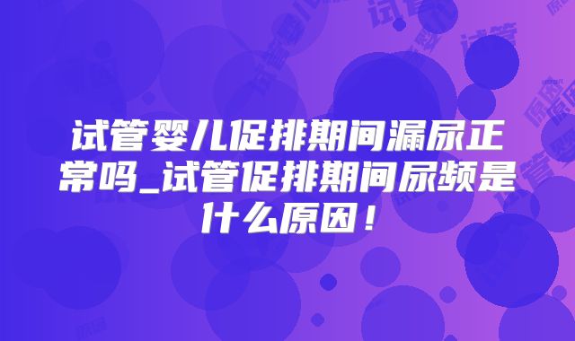 试管婴儿促排期间漏尿正常吗_试管促排期间尿频是什么原因！