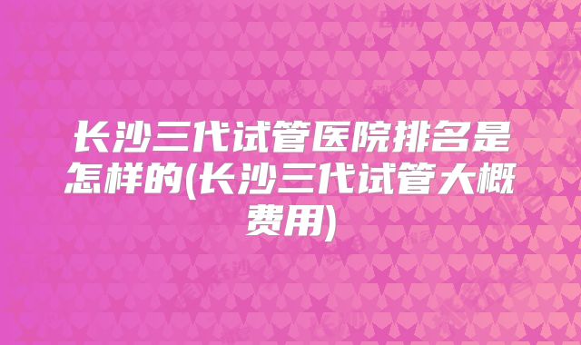 长沙三代试管医院排名是怎样的(长沙三代试管大概费用)