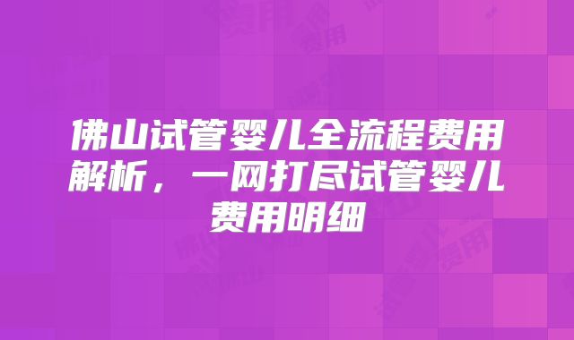 佛山试管婴儿全流程费用解析,一网打尽试管婴儿费用明细