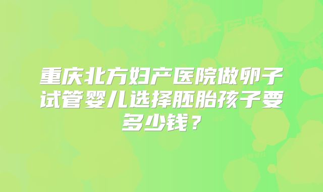 重庆北方妇产医院做卵子试管婴儿选择胚胎孩子要多少钱？