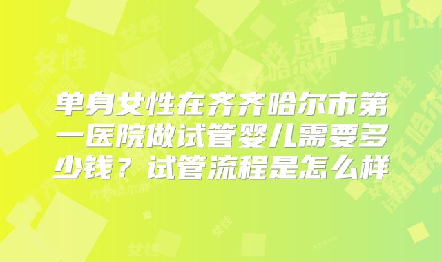 单身女性在齐齐哈尔市第一医院做试管婴儿需要多少钱?试管流程是怎么样